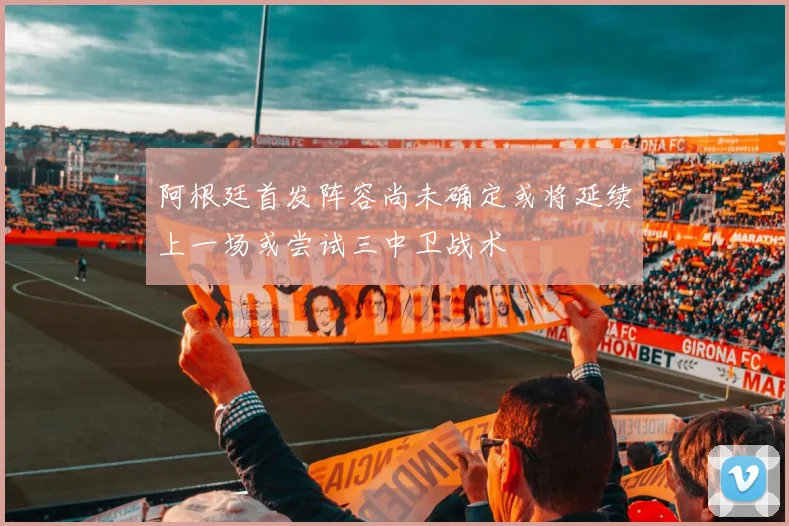 阿根廷首发阵容尚未确定或将延续上一场或尝试三中卫战术