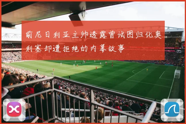 前尼日利亚主帅透露曾试图归化奥利塞却遭拒绝的内幕故事