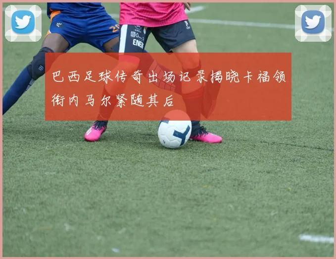 巴西足球传奇出场记录揭晓卡福领衔内马尔紧随其后