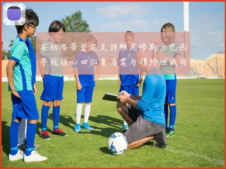 安切洛蒂坚定支持维尼修斯为巴西夺冠核心回归皇马需与穆帅坦诚沟通