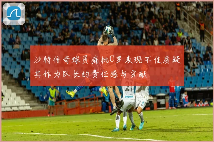 沙特传奇球员痛批C罗表现不佳质疑其作为队长的责任感与贡献