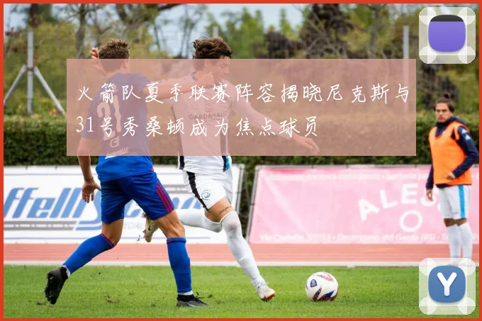 火箭队夏季联赛阵容揭晓尼克斯与31号秀桑顿成为焦点球员
