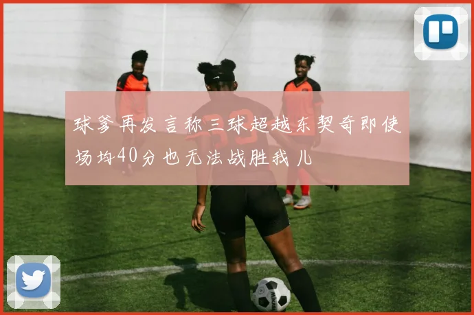 球爹再发言称三球超越东契奇即使场均40分也无法战胜我儿