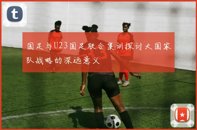 国足与U23国足联合集训探讨大国家队战略的深远意义