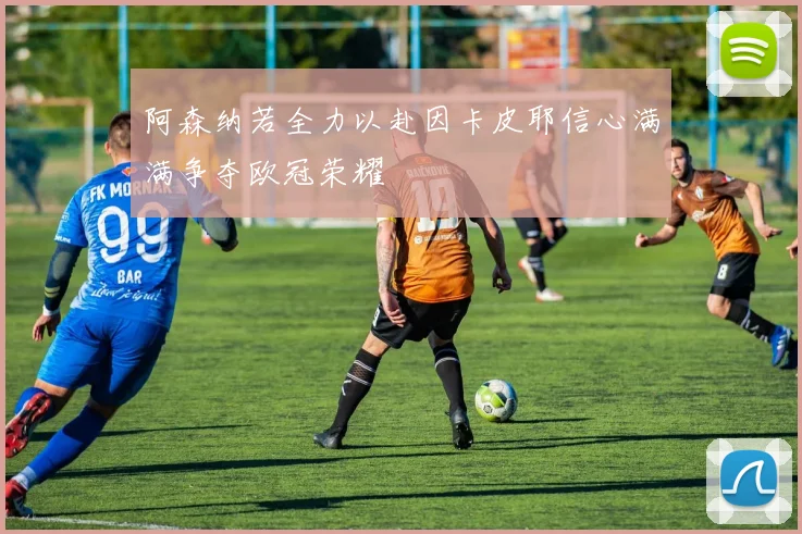 阿森纳若全力以赴因卡皮耶信心满满争夺欧冠荣耀