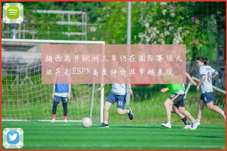 梅西离开欧洲三年仍在国际赛场大放异彩ESPN高度评价其卓越表现
