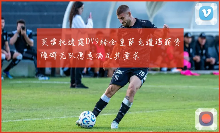 莫雷托透露DV9转会皇萨竞遭遇薪资障碍无队愿意满足其要求