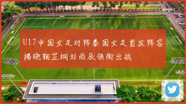U17中国女足对阵泰国女足首发阵容揭晓鞠芷桐刘雨辰领衔出战