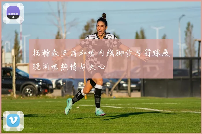 杨瀚森坚持加练内线脚步与罚球展现训练热情与决心