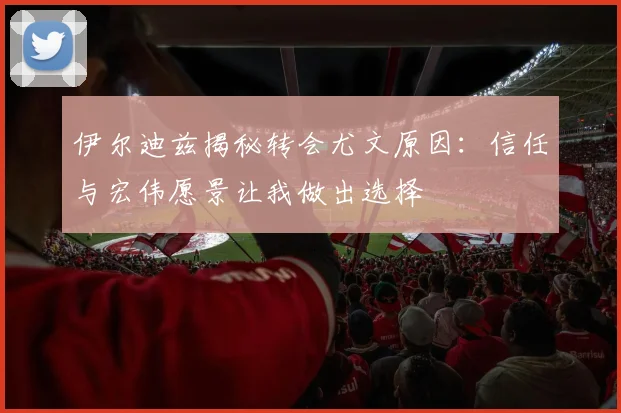 伊尔迪兹揭秘转会尤文原因：信任与宏伟愿景让我做出选择