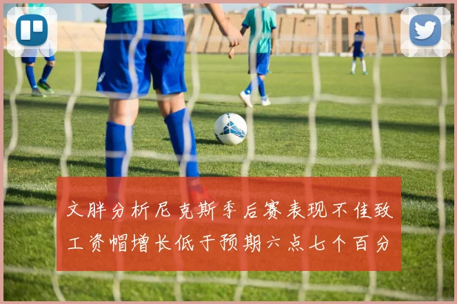 文胖分析尼克斯季后赛表现不佳致工资帽增长低于预期六点七个百分点