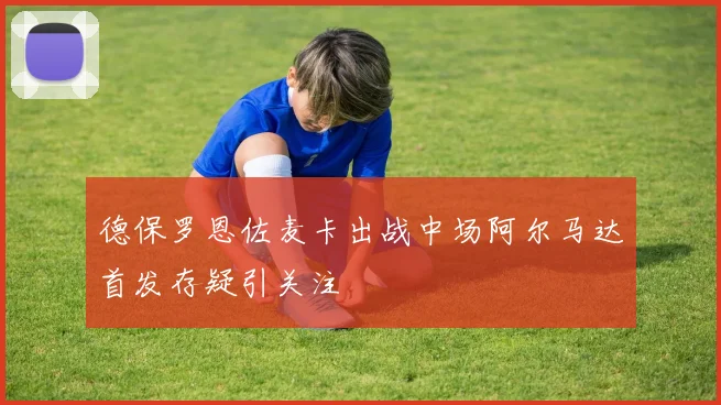 德保罗恩佐麦卡出战中场阿尔马达首发存疑引关注