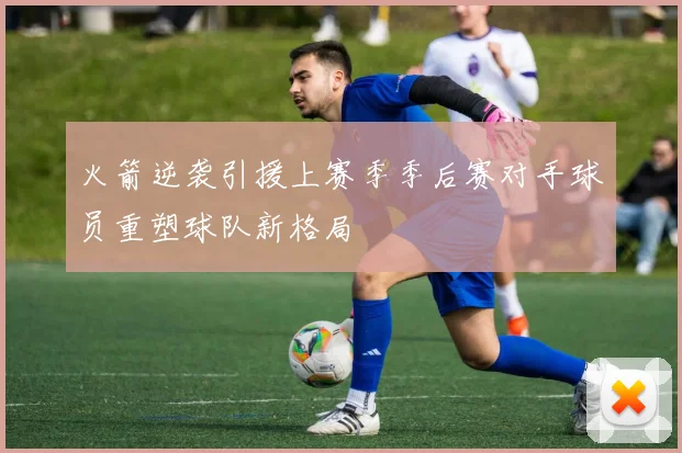 火箭逆袭引援上赛季季后赛对手球员重塑球队新格局